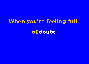 When you're feeling full

of doubt