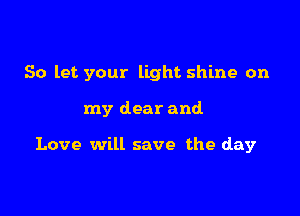 So let your light shine on

my dear and

Love will save the day