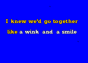 I knew we'd go together

like a wink and. a smile