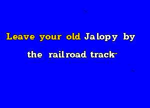 Leave your old Jalopy by

the railroad track-