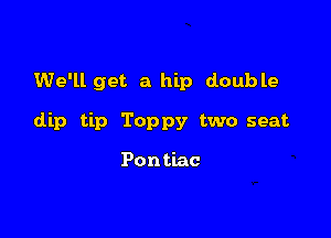 We'll get a hip double

dip tip Toppy two seat

Pon tiac