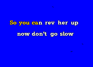 So you can rev her up

now don't go slow