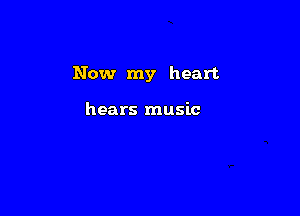 Now my heart

hears music