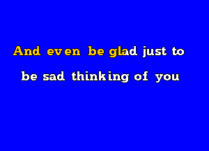 And. ev en be glad just to

be sad thinking of you