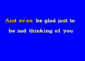 And. ev en be glad just to

be sad thinking of you