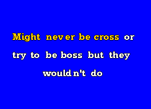 Might never be cross or

try to be boss but they

would n't do