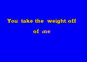 You take the weight off

of me