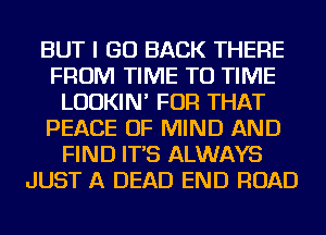 BUT I GO BACK THERE
FROM TIME TO TIME
LUDKIN' FOR THAT
PEACE OF MIND AND
FIND IT'S ALWAYS
JUST A DEAD END ROAD