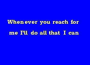 When ever you reach for

me I'll do all that I can