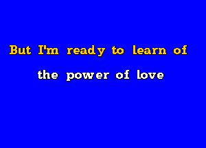But I'm ready to learn of

the power of love