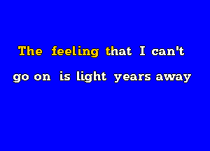 The feeling that I can't

go on is light years away