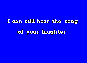 I can still hear the song

of your laughter