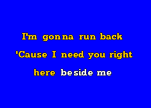 I'm gonna run back

'Cause I need you right

here be side me