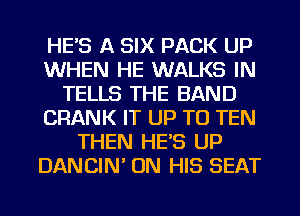 HE'S A SIX PACK UP
WHEN HE WALKS IN
TELLS THE BAND
CRANK IT UP TO TEN
THEN HE'S UP
DANCIM ON HIS SEAT