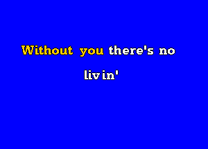 Without you there's no

liv in'