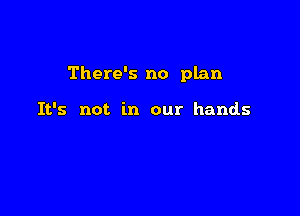 There's no plan

It's not in our hands