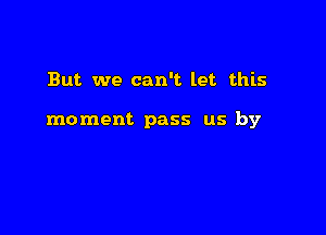 But we can't let this

moment pass us by