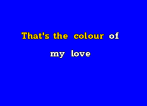 That's the colour of

my love