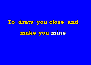 To draw you close and.

make you mine