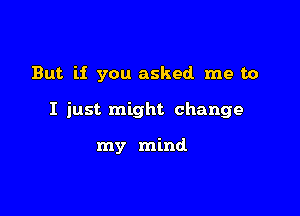 But if you asked me to

I just might change

my mind