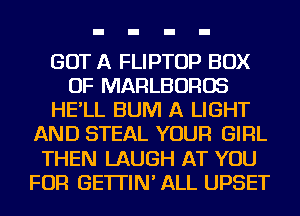 GOT A FLIPTOP BOX
OF MARLBOROS
HE'LL BUM A LIGHT
AND STEAL YOUR GIRL
THEN LAUGH AT YOU
FOR GE'ITIN' ALL UPSET