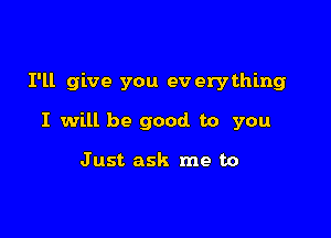 I'll give you ev erything

I will be good to you

Just ask me to