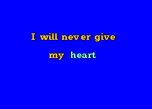 I will nev er give

my heart