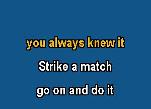 you always knew it

Strike a match

90 on and do it