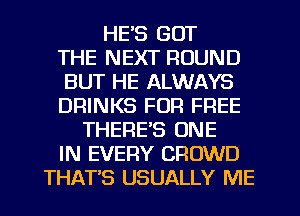 HE'S GOT
THE NEXT ROUND
BUT HE ALWAYS
DRINKS FOR FREE
THERE'S ONE
IN EVERY CROWD
THATS USUALLY ME