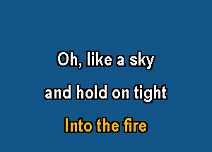 Oh, like a sky

and hold on tight
Into the fire