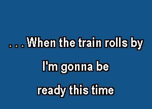 . . .When the train rolls by

I'm gonna be

ready this time