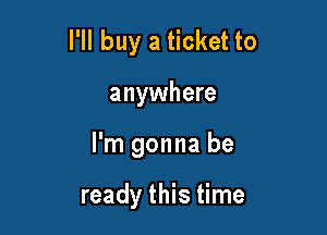 I'll buy a ticket to

anywhere

I'm gonna be

ready this time
