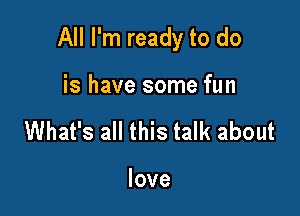 All I'm ready to do

is have some fun
What's all this talk about

love