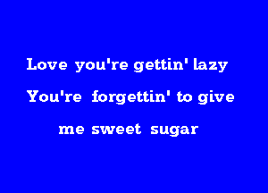 Love you're gettin' lazy

You're iorgettin' to give

me sweet sugar