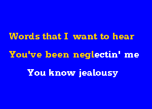 Words that I want to hear
You've been neglectin' me

You know jealousy