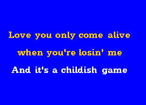 Love you only come alive
when you're losin' me

And. it's a childish game