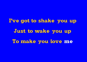 I've got to shake you up

Just to wake you up

To make you love me