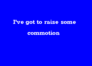 I've got to raise some

commotion