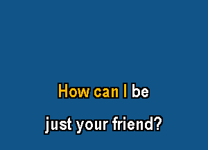 How can I be

just your friend?