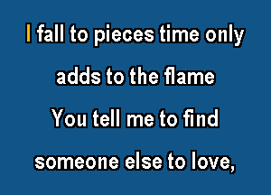 I fall to pieces time only

adds to the flame
You tell me to fmd

someone else to love,