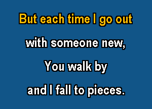 But each time I go out
with someone new,

You walk by

and I fall to pieces.