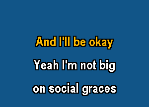 And I'll be okay

Yeah I'm not big

on social graces