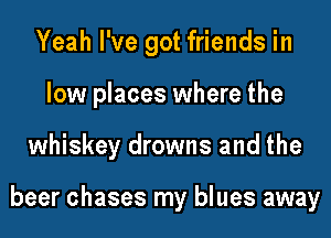 Yeah I've got friends in

low places where the

whiskey drowns and the

beer chases my blues away