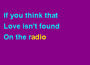 If you think that
Love isn't found

On the radio