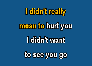 I didn't really

mean to hurt you
I didn't want

to see you go