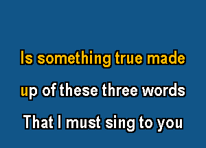 Is something true made

up ofthese three words

That I must sing to you
