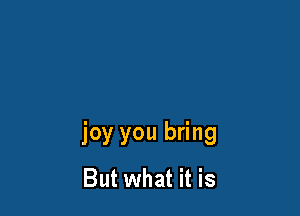joy you bring
But what it is