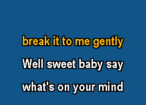 break it to me gently

Well sweet baby say

what's on your mind