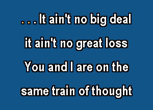 . . . It ain't no big deal

it ain't no great loss
You and l are on the

same train ofthought