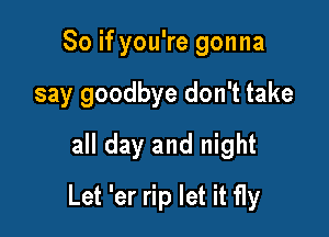 So if you're gonna
say goodbye don't take
all day and night

Let 'er rip let it fly